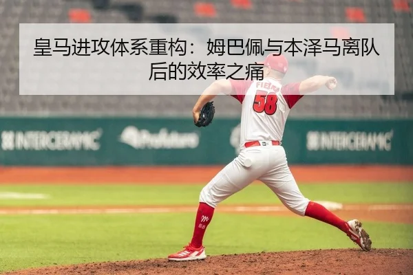 皇马进攻体系重构：姆巴佩与本泽马离队后的效率之痛